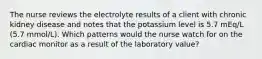 The nurse reviews the electrolyte results of a client with chronic kidney disease and notes that the potassium level is 5.7 mEq/L (5.7 mmol/L). Which patterns would the nurse watch for on the cardiac monitor as a result of the laboratory value?