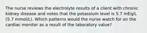 The nurse reviews the electrolyte results of a client with chronic kidney disease and notes that the potassium level is 5.7 mEq/L (5.7 mmol/L). Which patterns would the nurse watch for on the cardiac monitor as a result of the laboratory value?