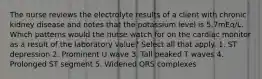 The nurse reviews the electrolyte results of a client with chronic kidney disease and notes that the potassium level is 5.7mEq/L. Which patterns would the nurse watch for on the cardiac monitor as a result of the laboratory value? Select all that apply. 1. ST depression 2. Prominent U wave 3. Tall peaked T waves 4. Prolonged ST segment 5. Widened QRS complexes