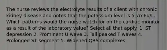 The nurse reviews the electrolyte results of a client with chronic kidney disease and notes that the potassium level is 5.7mEq/L. Which patterns would the nurse watch for on the cardiac monitor as a result of the laboratory value? Select all that apply. 1. ST depression 2. Prominent U wave 3. Tall peaked T waves 4. Prolonged ST segment 5. Widened QRS complexes