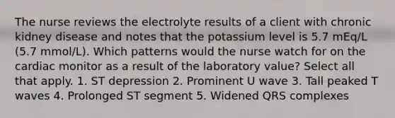 The nurse reviews the electrolyte results of a client with chronic kidney disease and notes that the potassium level is 5.7 mEq/L (5.7 mmol/L). Which patterns would the nurse watch for on the cardiac monitor as a result of the laboratory value? Select all that apply. 1. ST depression 2. Prominent U wave 3. Tall peaked T waves 4. Prolonged ST segment 5. Widened QRS complexes