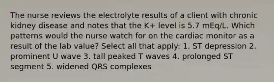 The nurse reviews the electrolyte results of a client with chronic kidney disease and notes that the K+ level is 5.7 mEq/L. Which patterns would the nurse watch for on the cardiac monitor as a result of the lab value? Select all that apply: 1. ST depression 2. prominent U wave 3. tall peaked T waves 4. prolonged ST segment 5. widened QRS complexes