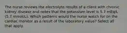 The nurse reviews the electrolyte results of a client with chronic kidney disease and notes that the potassium level is 5.7 mEq/L (5.7 mmol/L). Which patterns would the nurse watch for on the cardiac monitor as a result of the laboratory value? Select all that apply.