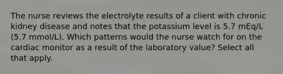 The nurse reviews the electrolyte results of a client with chronic kidney disease and notes that the potassium level is 5.7 mEq/L (5.7 mmol/L). Which patterns would the nurse watch for on the cardiac monitor as a result of the laboratory value? Select all that apply.