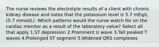 The nurse reviews the electrolyte results of a client with chronic kidney disease and notes that the potassium level is 5.7 mEq/L (5.7 mmol/L). Which patterns would the nurse watch for on the cardiac monitor as a result of the laboratory value? Select all that apply 1.ST depression 2.Prominent U wave 3.Tall peaked T waves 4.Prolonged ST segment 5.Widened QRS complexes