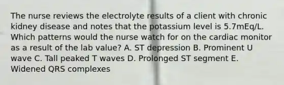 The nurse reviews the electrolyte results of a client with chronic kidney disease and notes that the potassium level is 5.7mEq/L. Which patterns would the nurse watch for on the cardiac monitor as a result of the lab value? A. ST depression B. Prominent U wave C. Tall peaked T waves D. Prolonged ST segment E. Widened QRS complexes