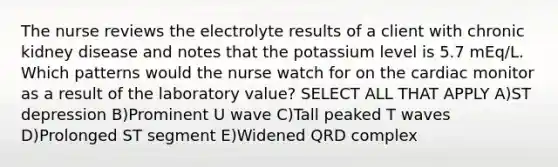 The nurse reviews the electrolyte results of a client with chronic kidney disease and notes that the potassium level is 5.7 mEq/L. Which patterns would the nurse watch for on the cardiac monitor as a result of the laboratory value? SELECT ALL THAT APPLY A)ST depression B)Prominent U wave C)Tall peaked T waves D)Prolonged ST segment E)Widened QRD complex