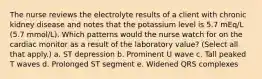 The nurse reviews the electrolyte results of a client with chronic kidney disease and notes that the potassium level is 5.7 mEq/L (5.7 mmol/L). Which patterns would the nurse watch for on the cardiac monitor as a result of the laboratory value? (Select all that apply.) a. ST depression b. Prominent U wave c. Tall peaked T waves d. Prolonged ST segment e. Widened QRS complexes