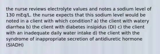 the nurse reviews electrolyte values and notes a sodium level of 130 mEq/L. the nurse expects that this sodium level would be noted in a client with which condition? a) the client with watery diarrhea b) the client with diabetes insipidus (DI) c) the client with an inadequate daily water intake d) the client with the syndrome of inappropriate secretion of antidiuretic hormone (SIADH)