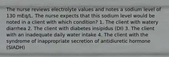 The nurse reviews electrolyte values and notes a sodium level of 130 mEq/L. The nurse expects that this sodium level would be noted in a client with which condition? 1. The client with watery diarrhea 2. The client with diabetes insipidus (DI) 3. The client with an inadequate daily water intake 4. The client with the syndrome of inappropriate secretion of antidiuretic hormone (SIADH)