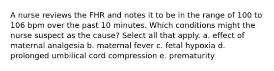 A nurse reviews the FHR and notes it to be in the range of 100 to 106 bpm over the past 10 minutes. Which conditions might the nurse suspect as the cause? Select all that apply. a. effect of maternal analgesia b. maternal fever c. fetal hypoxia d. prolonged umbilical cord compression e. prematurity