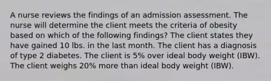 A nurse reviews the findings of an admission assessment. The nurse will determine the client meets the criteria of obesity based on which of the following findings? The client states they have gained 10 lbs. in the last month. The client has a diagnosis of type 2 diabetes. The client is 5% over ideal body weight (IBW). The client weighs 20% more than ideal body weight (IBW).