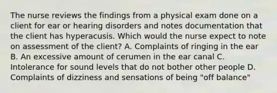 The nurse reviews the findings from a physical exam done on a client for ear or hearing disorders and notes documentation that the client has hyperacusis. Which would the nurse expect to note on assessment of the client? A. Complaints of ringing in the ear B. An excessive amount of cerumen in the ear canal C. Intolerance for sound levels that do not bother other people D. Complaints of dizziness and sensations of being "off balance"