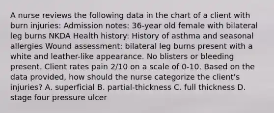 A nurse reviews the following data in the chart of a client with burn injuries: Admission notes: 36-year old female with bilateral leg burns NKDA Health history: History of asthma and seasonal allergies Wound assessment: bilateral leg burns present with a white and leather-like appearance. No blisters or bleeding present. Client rates pain 2/10 on a scale of 0-10. Based on the data provided, how should the nurse categorize the client's injuries? A. superficial B. partial-thickness C. full thickness D. stage four pressure ulcer