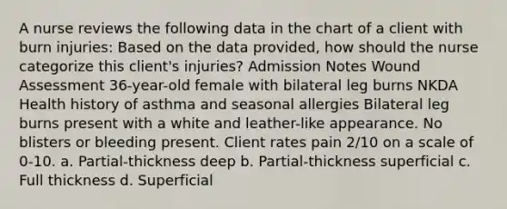 A nurse reviews the following data in the chart of a client with burn injuries: Based on the data provided, how should the nurse categorize this client's injuries? Admission Notes Wound Assessment 36-year-old female with bilateral leg burns NKDA Health history of asthma and seasonal allergies Bilateral leg burns present with a white and leather-like appearance. No blisters or bleeding present. Client rates pain 2/10 on a scale of 0-10. a. Partial-thickness deep b. Partial-thickness superficial c. Full thickness d. Superficial