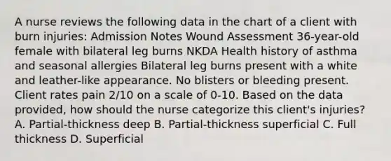 A nurse reviews the following data in the chart of a client with burn injuries: Admission Notes Wound Assessment 36-year-old female with bilateral leg burns NKDA Health history of asthma and seasonal allergies Bilateral leg burns present with a white and leather-like appearance. No blisters or bleeding present. Client rates pain 2/10 on a scale of 0-10. Based on the data provided, how should the nurse categorize this client's injuries? A. Partial-thickness deep B. Partial-thickness superficial C. Full thickness D. Superficial