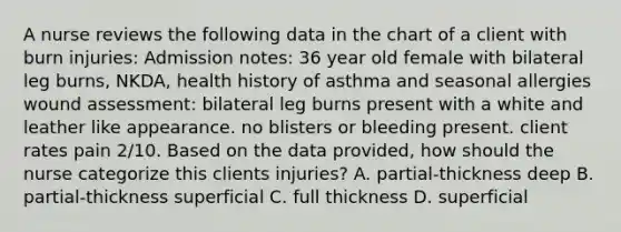 A nurse reviews the following data in the chart of a client with burn injuries: Admission notes: 36 year old female with bilateral leg burns, NKDA, health history of asthma and seasonal allergies wound assessment: bilateral leg burns present with a white and leather like appearance. no blisters or bleeding present. client rates pain 2/10. Based on the data provided, how should the nurse categorize this clients injuries? A. partial-thickness deep B. partial-thickness superficial C. full thickness D. superficial