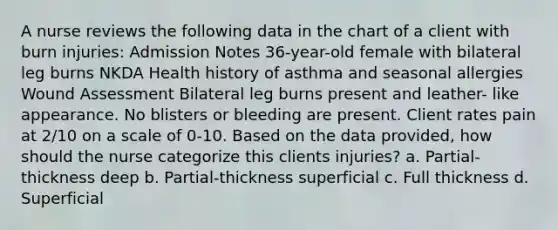 A nurse reviews the following data in the chart of a client with burn injuries: Admission Notes 36-year-old female with bilateral leg burns NKDA Health history of asthma and seasonal allergies Wound Assessment Bilateral leg burns present and leather- like appearance. No blisters or bleeding are present. Client rates pain at 2/10 on a scale of 0-10. Based on the data provided, how should the nurse categorize this clients injuries? a. Partial-thickness deep b. Partial-thickness superficial c. Full thickness d. Superficial