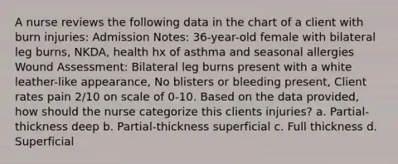 A nurse reviews the following data in the chart of a client with burn injuries: Admission Notes: 36-year-old female with bilateral leg burns, NKDA, health hx of asthma and seasonal allergies Wound Assessment: Bilateral leg burns present with a white leather-like appearance, No blisters or bleeding present, Client rates pain 2/10 on scale of 0-10. Based on the data provided, how should the nurse categorize this clients injuries? a. Partial-thickness deep b. Partial-thickness superficial c. Full thickness d. Superficial