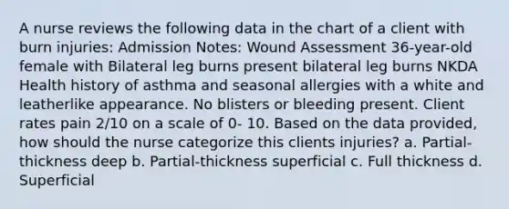 A nurse reviews the following data in the chart of a client with burn injuries: Admission Notes: Wound Assessment 36-year-old female with Bilateral leg burns present bilateral leg burns NKDA Health history of asthma and seasonal allergies with a white and leatherlike appearance. No blisters or bleeding present. Client rates pain 2/10 on a scale of 0- 10. Based on the data provided, how should the nurse categorize this clients injuries? a. Partial-thickness deep b. Partial-thickness superficial c. Full thickness d. Superficial