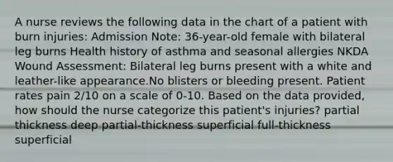 A nurse reviews the following data in the chart of a patient with burn injuries: Admission Note: 36-year-old female with bilateral leg burns Health history of asthma and seasonal allergies NKDA Wound Assessment: Bilateral leg burns present with a white and leather-like appearance.No blisters or bleeding present. Patient rates pain 2/10 on a scale of 0-10. Based on the data provided, how should the nurse categorize this patient's injuries? partial thickness deep partial-thickness superficial full-thickness superficial