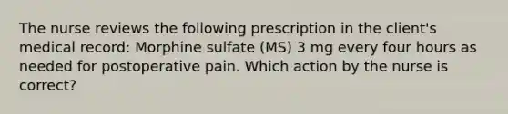 The nurse reviews the following prescription in the client's medical record: Morphine sulfate (MS) 3 mg every four hours as needed for postoperative pain. Which action by the nurse is correct?