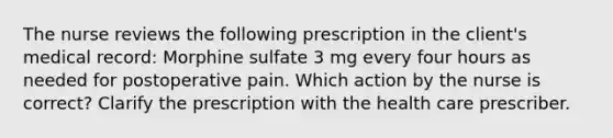 The nurse reviews the following prescription in the client's medical record: Morphine sulfate 3 mg every four hours as needed for postoperative pain. Which action by the nurse is correct? Clarify the prescription with the health care prescriber.