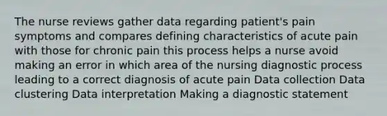 The nurse reviews gather data regarding patient's pain symptoms and compares defining characteristics of acute pain with those for chronic pain this process helps a nurse avoid making an error in which area of the nursing diagnostic process leading to a correct diagnosis of acute pain Data collection Data clustering Data interpretation Making a diagnostic statement