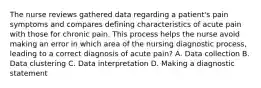 The nurse reviews gathered data regarding a patient's pain symptoms and compares defining characteristics of acute pain with those for chronic pain. This process helps the nurse avoid making an error in which area of the nursing diagnostic process, leading to a correct diagnosis of acute pain? A. Data collection B. Data clustering C. Data interpretation D. Making a diagnostic statement