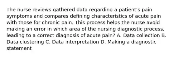 The nurse reviews gathered data regarding a patient's pain symptoms and compares defining characteristics of acute pain with those for chronic pain. This process helps the nurse avoid making an error in which area of the nursing diagnostic process, leading to a correct diagnosis of acute pain? A. Data collection B. Data clustering C. Data interpretation D. Making a diagnostic statement