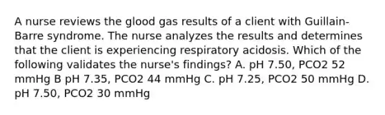 A nurse reviews the glood gas results of a client with Guillain-Barre syndrome. The nurse analyzes the results and determines that the client is experiencing respiratory acidosis. Which of the following validates the nurse's findings? A. pH 7.50, PCO2 52 mmHg B pH 7.35, PCO2 44 mmHg C. pH 7.25, PCO2 50 mmHg D. pH 7.50, PCO2 30 mmHg