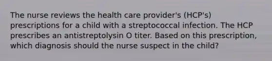 The nurse reviews the health care provider's (HCP's) prescriptions for a child with a streptococcal infection. The HCP prescribes an antistreptolysin O titer. Based on this prescription, which diagnosis should the nurse suspect in the child?