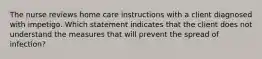 The nurse reviews home care instructions with a client diagnosed with impetigo. Which statement indicates that the client does not understand the measures that will prevent the spread of infection?