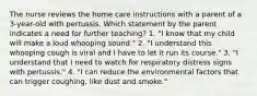 The nurse reviews the home care instructions with a parent of a 3-year-old with pertussis. Which statement by the parent indicates a need for further teaching? 1. "I know that my child will make a loud whooping sound." 2. "I understand this whooping cough is viral and I have to let it run its course." 3. "I understand that I need to watch for respiratory distress signs with pertussis." 4. "I can reduce the environmental factors that can trigger coughing, like dust and smoke."