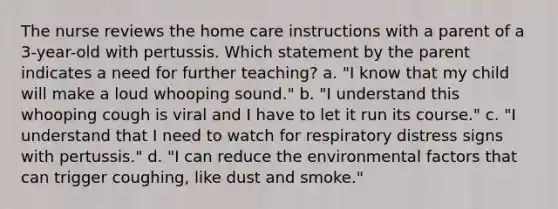 The nurse reviews the home care instructions with a parent of a 3-year-old with pertussis. Which statement by the parent indicates a need for further teaching? a. "I know that my child will make a loud whooping sound." b. "I understand this whooping cough is viral and I have to let it run its course." c. "I understand that I need to watch for respiratory distress signs with pertussis." d. "I can reduce the environmental factors that can trigger coughing, like dust and smoke."