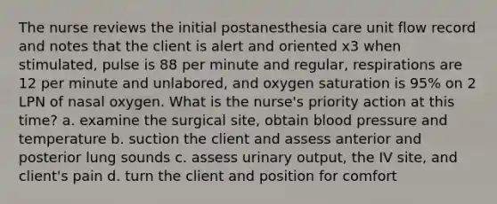 The nurse reviews the initial postanesthesia care unit flow record and notes that the client is alert and oriented x3 when stimulated, pulse is 88 per minute and regular, respirations are 12 per minute and unlabored, and oxygen saturation is 95% on 2 LPN of nasal oxygen. What is the nurse's priority action at this time? a. examine the surgical site, obtain blood pressure and temperature b. suction the client and assess anterior and posterior lung sounds c. assess urinary output, the IV site, and client's pain d. turn the client and position for comfort