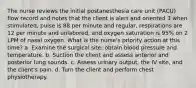 The nurse reviews the initial postanesthesia care unit (PACU) flow record and notes that the client is alert and oriented 3 when stimulated, pulse is 88 per minute and regular, respirations are 12 per minute and unlabored, and oxygen saturation is 95% on 2 LPM of nasal oxygen. What is the nurse's priority action at this time? a. Examine the surgical site; obtain blood pressure and temperature. b. Suction the client and assess anterior and posterior lung sounds. c. Assess urinary output, the IV site, and the client's pain. d. Turn the client and perform chest physiotherapy.