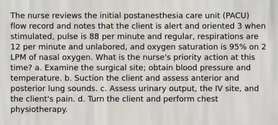 The nurse reviews the initial postanesthesia care unit (PACU) flow record and notes that the client is alert and oriented 3 when stimulated, pulse is 88 per minute and regular, respirations are 12 per minute and unlabored, and oxygen saturation is 95% on 2 LPM of nasal oxygen. What is the nurse's priority action at this time? a. Examine the surgical site; obtain blood pressure and temperature. b. Suction the client and assess anterior and posterior lung sounds. c. Assess urinary output, the IV site, and the client's pain. d. Turn the client and perform chest physiotherapy.