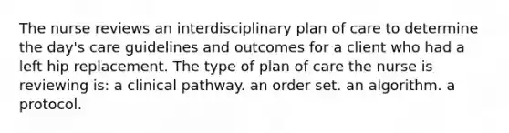 The nurse reviews an interdisciplinary plan of care to determine the day's care guidelines and outcomes for a client who had a left hip replacement. The type of plan of care the nurse is reviewing is: a clinical pathway. an order set. an algorithm. a protocol.