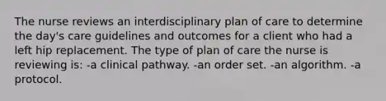 The nurse reviews an interdisciplinary plan of care to determine the day's care guidelines and outcomes for a client who had a left hip replacement. The type of plan of care the nurse is reviewing is: -a clinical pathway. -an order set. -an algorithm. -a protocol.