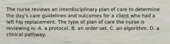 The nurse reviews an interdisciplinary plan of care to determine the day's care guidelines and outcomes for a client who had a left hip replacement. The type of plan of care the nurse is reviewing is: A. a protocol. B. an order set. C. an algorithm. D. a clinical pathway.