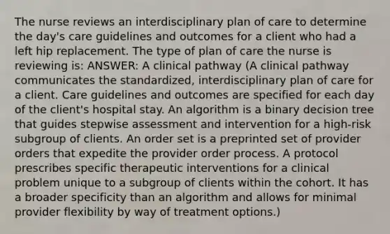 The nurse reviews an interdisciplinary plan of care to determine the day's care guidelines and outcomes for a client who had a left hip replacement. The type of plan of care the nurse is reviewing is: ANSWER: A clinical pathway (A clinical pathway communicates the standardized, interdisciplinary plan of care for a client. Care guidelines and outcomes are specified for each day of the client's hospital stay. An algorithm is a binary decision tree that guides stepwise assessment and intervention for a high-risk subgroup of clients. An order set is a preprinted set of provider orders that expedite the provider order process. A protocol prescribes specific therapeutic interventions for a clinical problem unique to a subgroup of clients within the cohort. It has a broader specificity than an algorithm and allows for minimal provider flexibility by way of treatment options.)