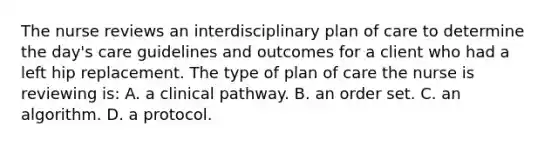 The nurse reviews an interdisciplinary plan of care to determine the day's care guidelines and outcomes for a client who had a left hip replacement. The type of plan of care the nurse is reviewing is: A. a clinical pathway. B. an order set. C. an algorithm. D. a protocol.