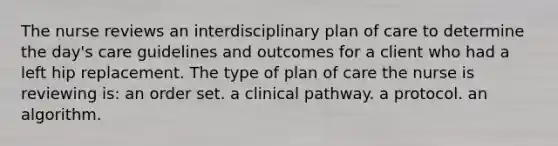 The nurse reviews an interdisciplinary plan of care to determine the day's care guidelines and outcomes for a client who had a left hip replacement. The type of plan of care the nurse is reviewing is: an order set. a clinical pathway. a protocol. an algorithm.