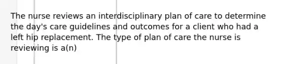 The nurse reviews an interdisciplinary plan of care to determine the day's care guidelines and outcomes for a client who had a left hip replacement. The type of plan of care the nurse is reviewing is a(n)