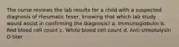 The nurse reviews the lab results for a child with a suspected diagnosis of rheumatic fever, knowing that which lab study would assist in confirming the diagnosis? a. Immunoglobulin b. Red blood cell count c. White blood cell count d. Anti-streptolysin O titer