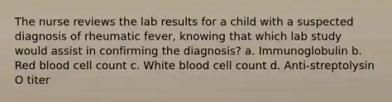 The nurse reviews the lab results for a child with a suspected diagnosis of rheumatic fever, knowing that which lab study would assist in confirming the diagnosis? a. Immunoglobulin b. Red blood cell count c. White blood cell count d. Anti-streptolysin O titer