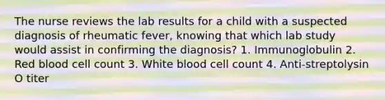 The nurse reviews the lab results for a child with a suspected diagnosis of rheumatic fever, knowing that which lab study would assist in confirming the diagnosis? 1. Immunoglobulin 2. Red blood cell count 3. White blood cell count 4. Anti-streptolysin O titer