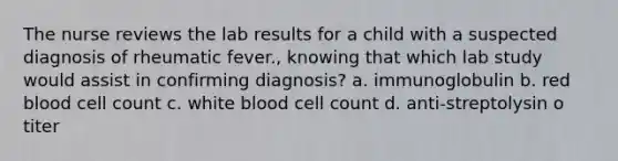 The nurse reviews the lab results for a child with a suspected diagnosis of rheumatic fever., knowing that which lab study would assist in confirming diagnosis? a. immunoglobulin b. red blood cell count c. white blood cell count d. anti-streptolysin o titer