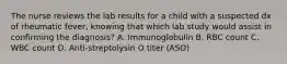 The nurse reviews the lab results for a child with a suspected dx of rheumatic fever, knowing that which lab study would assist in confirming the diagnosis? A. Immunoglobulin B. RBC count C. WBC count D. Anti-streptolysin O titer (ASO)